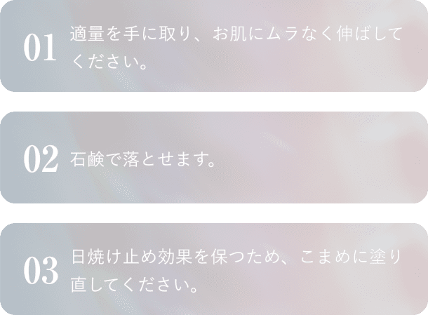 01適量を手に取り、お肌にムラなく伸ばしてください。 02石鹸で落とせます。 03日焼け止め効果を保つため、こまめに塗り直してください。