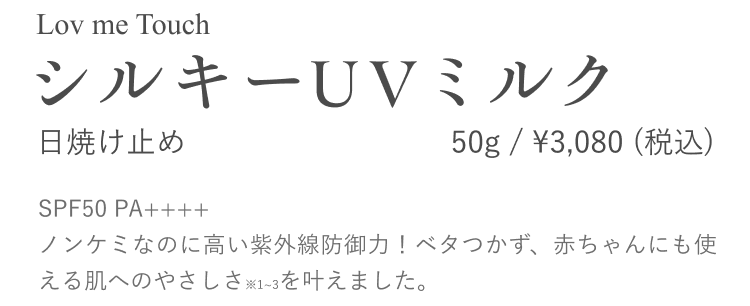 LovmeTouch シルキーUVミルク 日焼け止め 50g/ ¥3,080 （税込）SPF50 PA++++ ノンケミなのに高い紫外線防御力！ベタつかず、赤ちゃんにも使える肌へのやさしさ※1~3を叶えました。